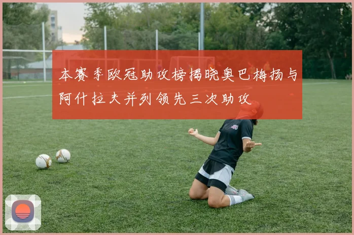 本赛季欧冠助攻榜揭晓奥巴梅扬与阿什拉夫并列领先三次助攻