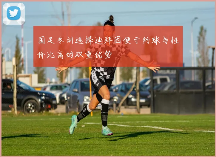 国足冬训选择迪拜因便于约球与性价比高的双重优势