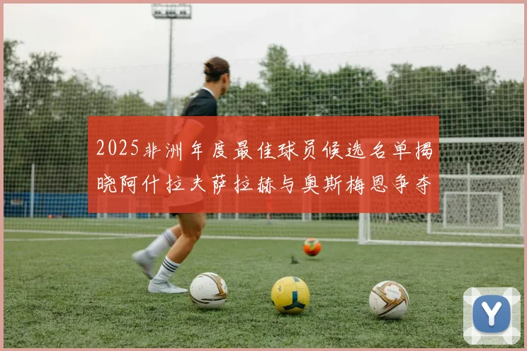 2025非洲年度最佳球员候选名单揭晓阿什拉夫萨拉赫与奥斯梅恩争夺荣耀