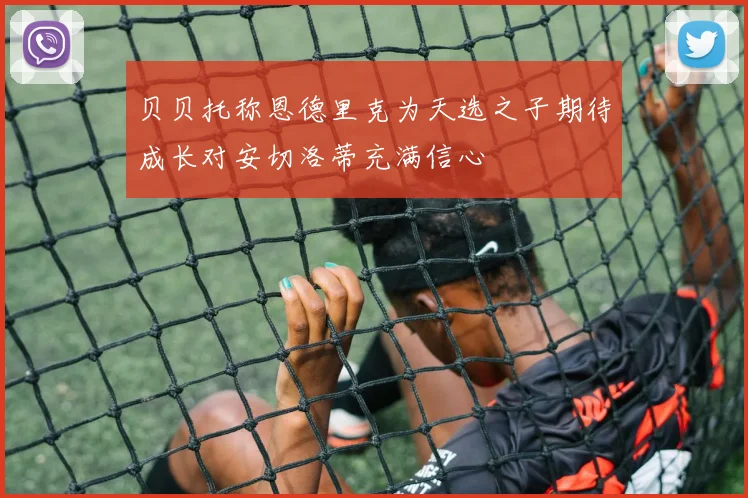 贝贝托称恩德里克为天选之子期待成长对安切洛蒂充满信心