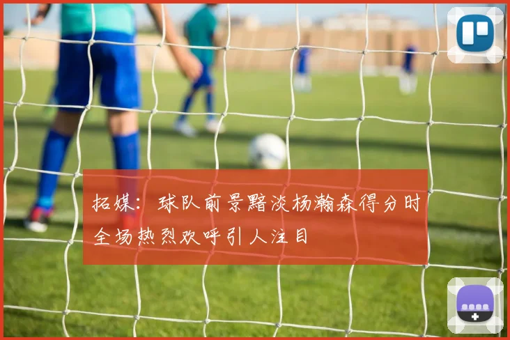 拓媒：球队前景黯淡杨瀚森得分时全场热烈欢呼引人注目