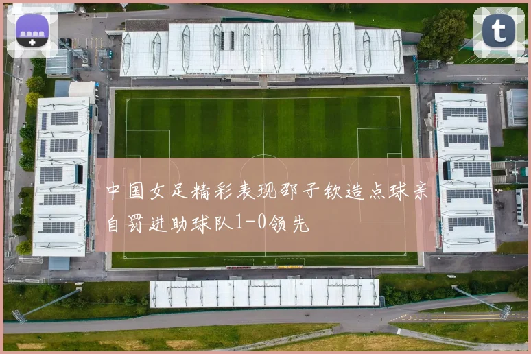 中国女足精彩表现邵子钦造点球亲自罚进助球队1-0领先