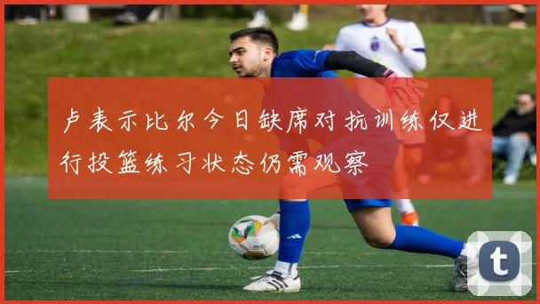 卢表示比尔今日缺席对抗训练仅进行投篮练习状态仍需观察