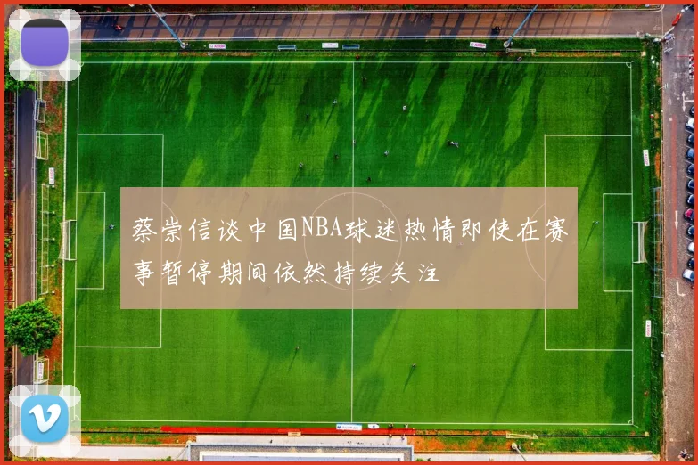 蔡崇信谈中国NBA球迷热情即使在赛事暂停期间依然持续关注