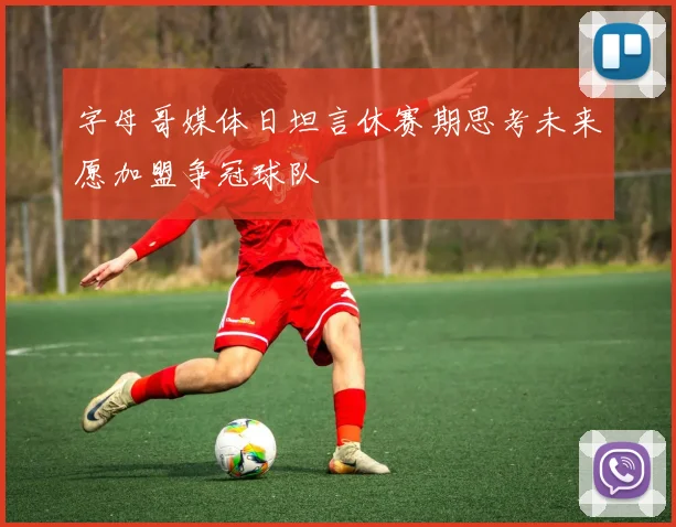 字母哥媒体日坦言休赛期思考未来愿加盟争冠球队