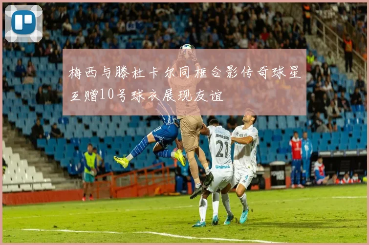 梅西与滕杜卡尔同框合影传奇球星互赠10号球衣展现友谊
