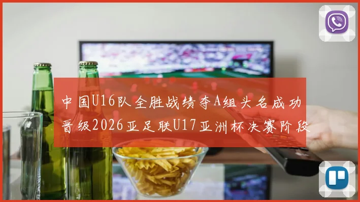 中国U16队全胜战绩夺A组头名成功晋级2026亚足联U17亚洲杯决赛阶段