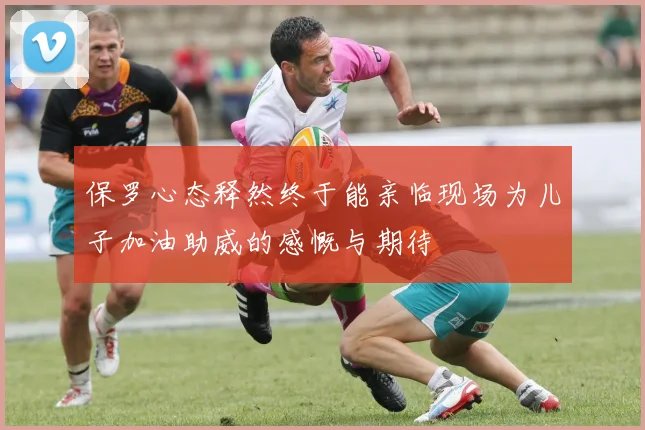 保罗心态释然终于能亲临现场为儿子加油助威的感慨与期待