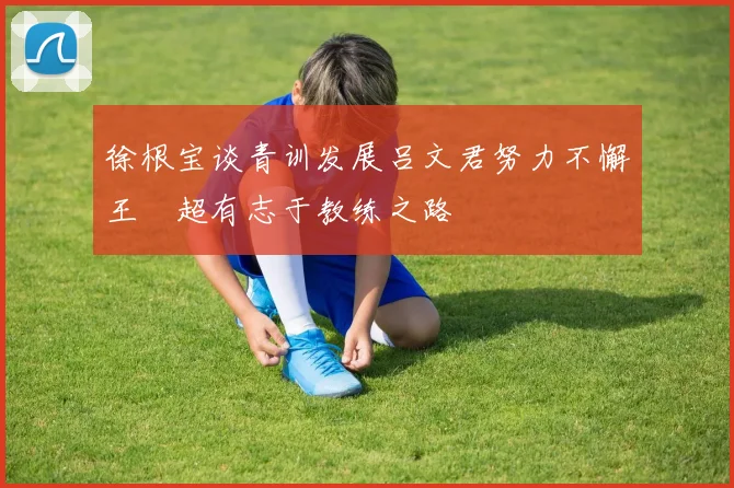 徐根宝谈青训发展吕文君努力不懈王燊超有志于教练之路