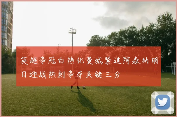 英超争冠白热化曼城紧追阿森纳明日迎战热刺争夺关键三分
