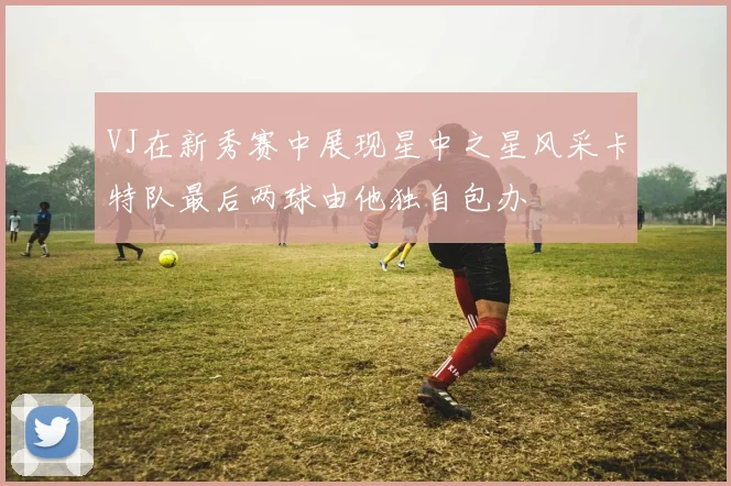 VJ在新秀赛中展现星中之星风采卡特队最后两球由他独自包办