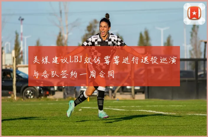 美媒建议LBJ效仿霉霉进行退役巡演与各队签约一周合同