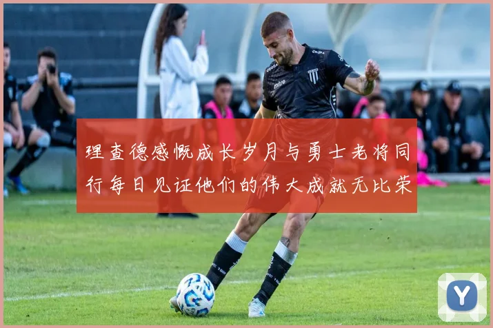 理查德感慨成长岁月与勇士老将同行每日见证他们的伟大成就无比荣幸