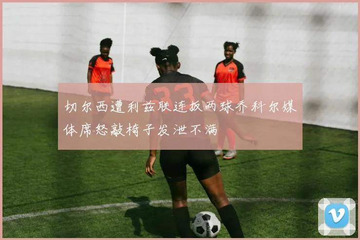 切尔西遭利兹联连扳两球乔科尔媒体席怒敲椅子发泄不满