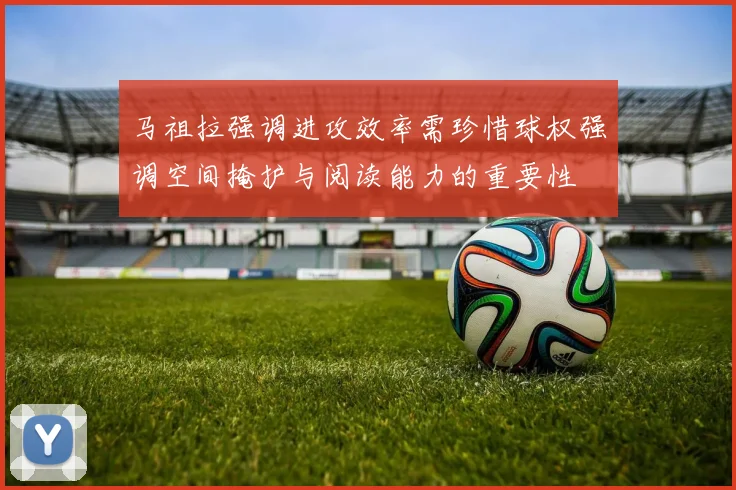 马祖拉强调进攻效率需珍惜球权强调空间掩护与阅读能力的重要性