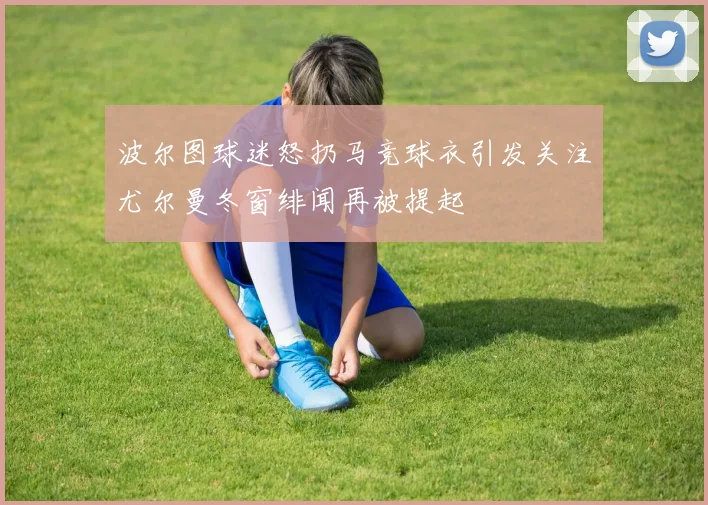 波尔图球迷怒扔马竞球衣引发关注尤尔曼冬窗绯闻再被提起