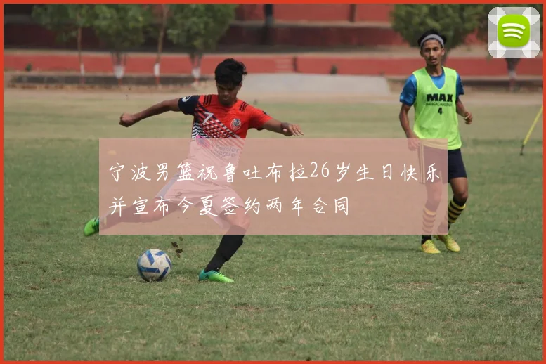宁波男篮祝鲁吐布拉26岁生日快乐并宣布今夏签约两年合同