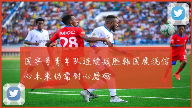 国字号青年队连续战胜韩国展现信心未来仍需耐心磨砺