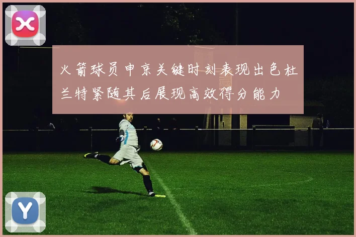 火箭球员申京关键时刻表现出色杜兰特紧随其后展现高效得分能力
