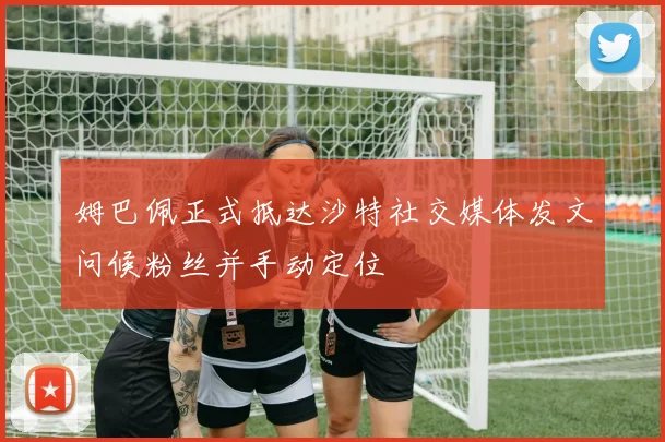 姆巴佩正式抵达沙特社交媒体发文问候粉丝并手动定位