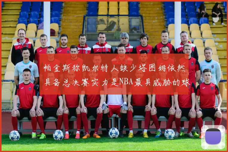 帕金斯称凯尔特人缺少塔图姆依然具备总决赛实力是NBA最具威胁的球队