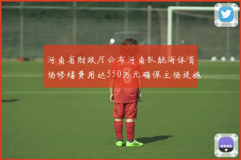 河南省财政厅公布河南队航海体育场修缮费用达550万元确保主场设施安全
