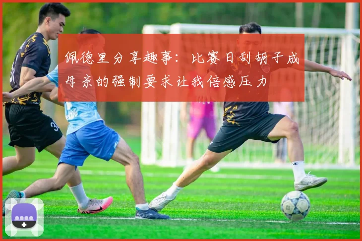 佩德里分享趣事：比赛日刮胡子成母亲的强制要求让我倍感压力