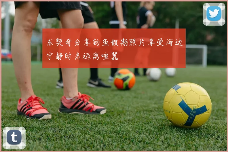 东契奇分享钓鱼假期照片享受海边宁静时光远离喧嚣
