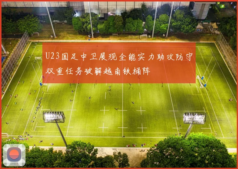 U23国足中卫展现全能实力助攻防守双重任务破解越南铁桶阵