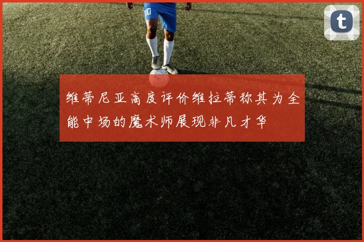 维蒂尼亚高度评价维拉蒂称其为全能中场的魔术师展现非凡才华
