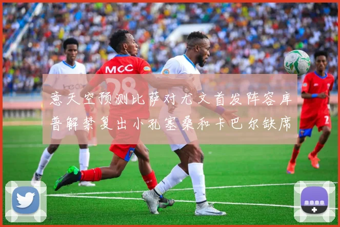 意天空预测比萨对尤文首发阵容库普解禁复出小孔塞桑和卡巴尔缺席