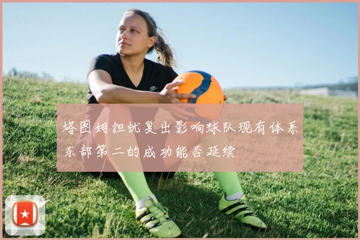 塔图姆担忧复出影响球队现有体系东部第二的成功能否延续