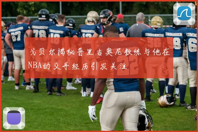 戈贝尔揭秘普里吉奥尼教练与他在NBA的交手经历引发关注